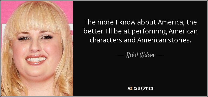 The more I know about America, the better I'll be at performing American characters and American stories. - Rebel Wilson
