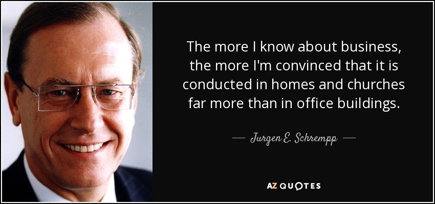 The more I know about business, the more I'm convinced that it is conducted in homes and churches far more than in office buildings. - Jurgen E. Schrempp