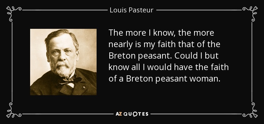 The more I know, the more nearly is my faith that of the Breton peasant. Could I but know all I would have the faith of a Breton peasant woman. - Louis Pasteur