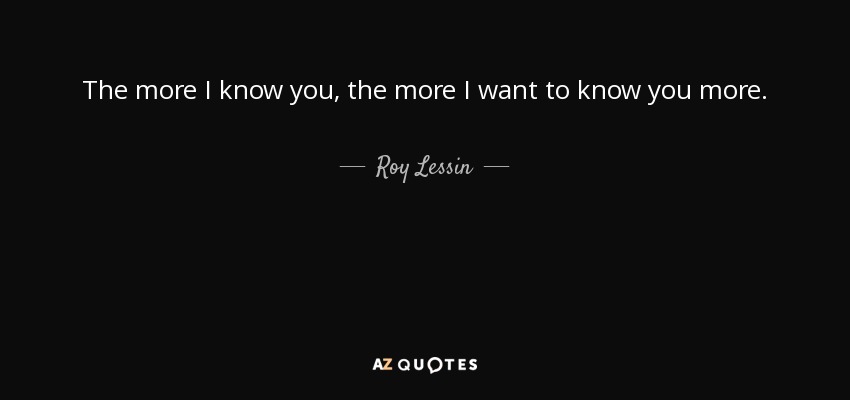 The more I know you, the more I want to know you more. - Roy Lessin