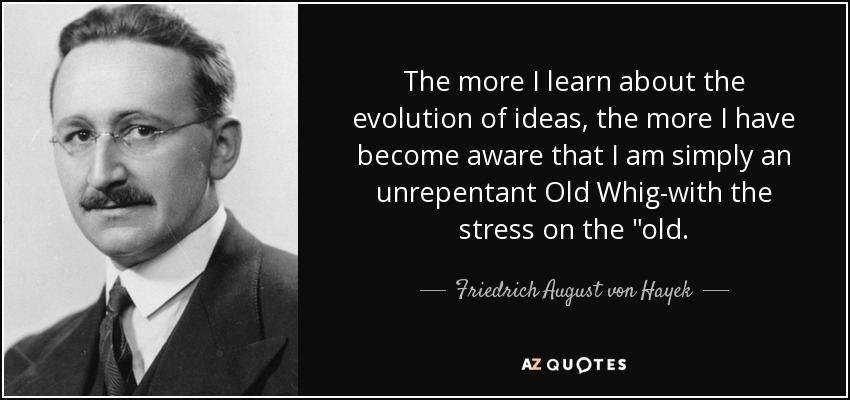 The more I learn about the evolution of ideas, the more I have become aware that I am simply an unrepentant Old Whig-with the stress on the 