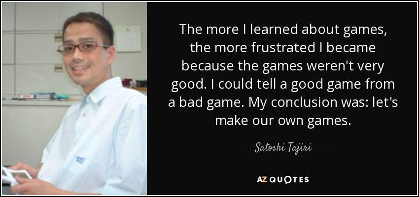 The more I learned about games, the more frustrated I became because the games weren't very good. I could tell a good game from a bad game. My conclusion was: let's make our own games. - Satoshi Tajiri