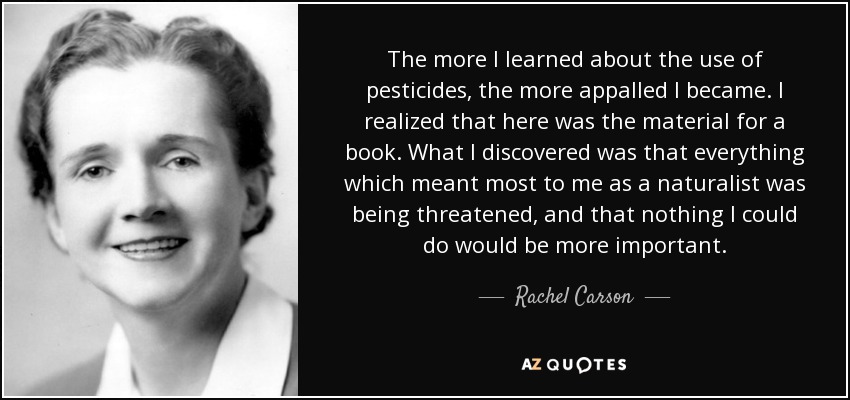 The more I learned about the use of pesticides, the more appalled I became. I realized that here was the material for a book. What I discovered was that everything which meant most to me as a naturalist was being threatened, and that nothing I could do would be more important. - Rachel Carson