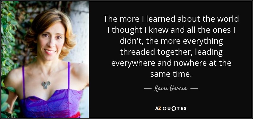 The more I learned about the world I thought I knew and all the ones I didn't, the more everything threaded together, leading everywhere and nowhere at the same time. - Kami Garcia