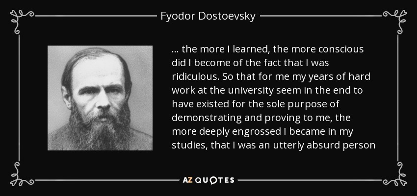 ... the more I learned, the more conscious did I become of the fact that I was ridiculous. So that for me my years of hard work at the university seem in the end to have existed for the sole purpose of demonstrating and proving to me, the more deeply engrossed I became in my studies, that I was an utterly absurd person - Fyodor Dostoevsky