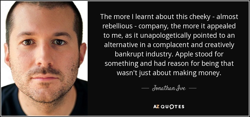The more I learnt about this cheeky - almost rebellious - company, the more it appealed to me, as it unapologetically pointed to an alternative in a complacent and creatively bankrupt industry. Apple stood for something and had reason for being that wasn't just about making money. - Jonathan Ive