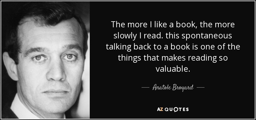 The more I like a book, the more slowly I read. this spontaneous talking back to a book is one of the things that makes reading so valuable. - Anatole Broyard