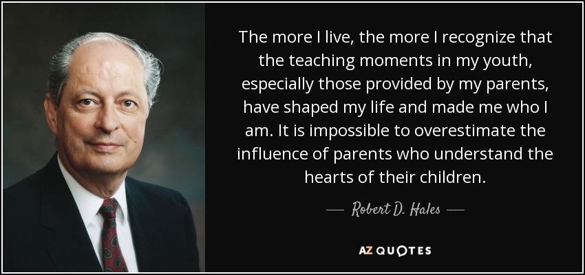 The more I live, the more I recognize that the teaching moments in my youth, especially those provided by my parents, have shaped my life and made me who I am. It is impossible to overestimate the influence of parents who understand the hearts of their children. - Robert D. Hales