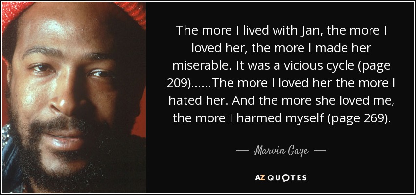 The more I lived with Jan, the more I loved her, the more I made her miserable. It was a vicious cycle (page 209)……The more I loved her the more I hated her. And the more she loved me, the more I harmed myself (page 269). - Marvin Gaye