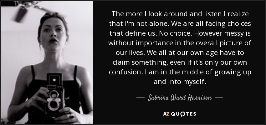 The more I look around and listen I realize that I'm not alone. We are all facing choices that define us. No choice. However messy is without importance in the overall picture of our lives. We all at our own age have to claim something, even if it's only our own confusion. I am in the middle of growing up and into myself. - Sabrina Ward Harrison