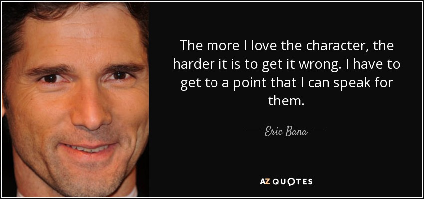 The more I love the character, the harder it is to get it wrong. I have to get to a point that I can speak for them. - Eric Bana