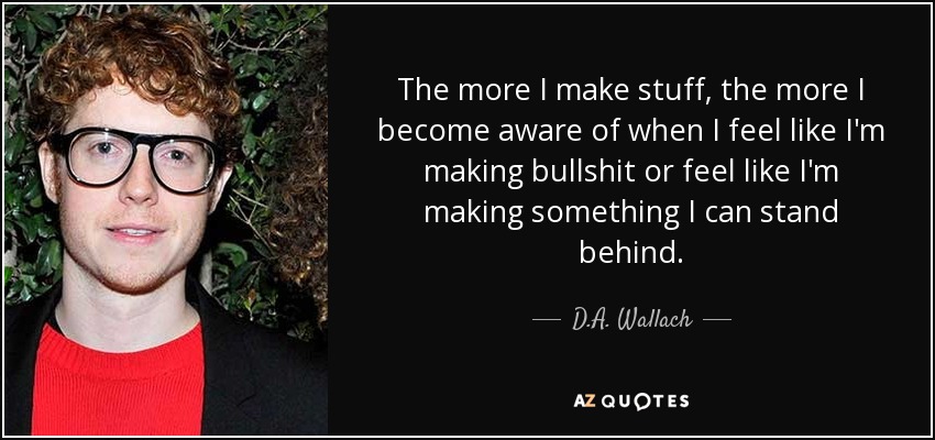 The more I make stuff, the more I become aware of when I feel like I'm making bullshit or feel like I'm making something I can stand behind. - D.A. Wallach