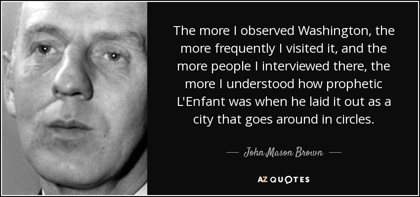 The more I observed Washington, the more frequently I visited it, and the more people I interviewed there, the more I understood how prophetic L'Enfant was when he laid it out as a city that goes around in circles. - John Mason Brown
