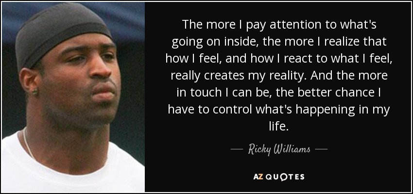 The more I pay attention to what's going on inside, the more I realize that how I feel, and how I react to what I feel, really creates my reality. And the more in touch I can be, the better chance I have to control what's happening in my life. - Ricky Williams