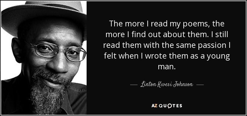 The more I read my poems, the more I find out about them. I still read them with the same passion I felt when I wrote them as a young man. - Linton Kwesi Johnson