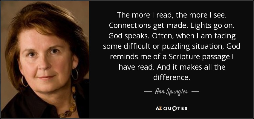 The more I read, the more I see. Connections get made. Lights go on. God speaks. Often, when I am facing some difficult or puzzling situation, God reminds me of a Scripture passage I have read. And it makes all the difference. - Ann Spangler
