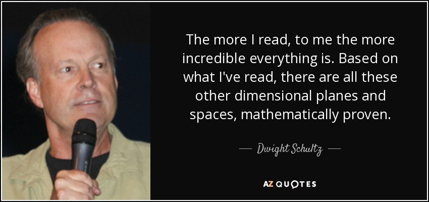 The more I read, to me the more incredible everything is. Based on what I've read, there are all these other dimensional planes and spaces, mathematically proven. - Dwight Schultz