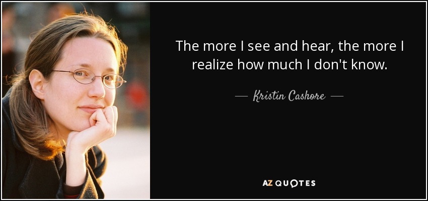The more I see and hear, the more I realize how much I don't know. - Kristin Cashore
