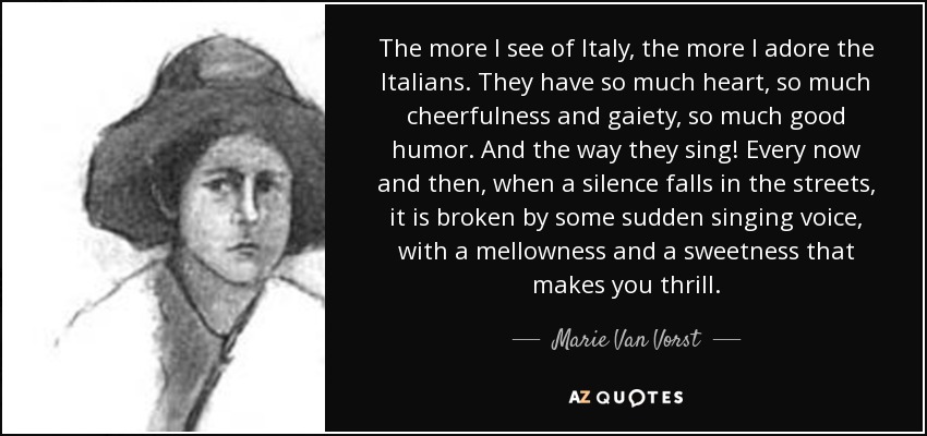 The more I see of Italy, the more I adore the Italians. They have so much heart, so much cheerfulness and gaiety, so much good humor. And the way they sing! Every now and then, when a silence falls in the streets, it is broken by some sudden singing voice, with a mellowness and a sweetness that makes you thrill. - Marie Van Vorst