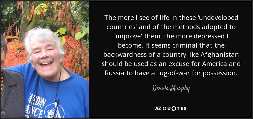 The more I see of life in these 'undeveloped countries' and of the methods adopted to 'improve' them, the more depressed I become. It seems criminal that the backwardness of a country like Afghanistan should be used as an excuse for America and Russia to have a tug-of-war for possession. - Dervla Murphy