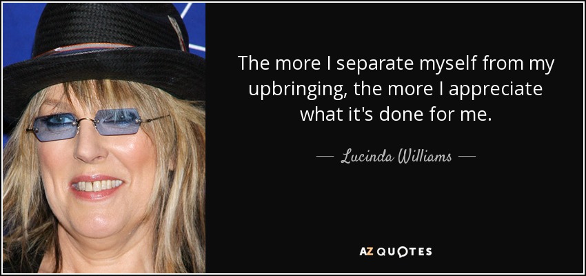 The more I separate myself from my upbringing, the more I appreciate what it's done for me. - Lucinda Williams