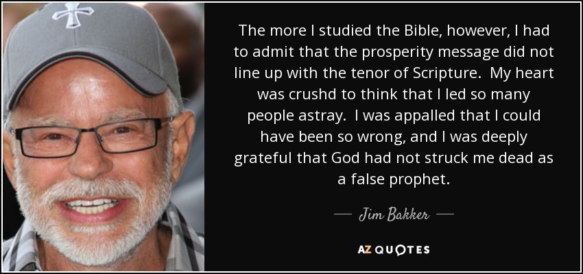 The more I studied the Bible, however, I had to admit that the prosperity message did not line up with the tenor of Scripture. My heart was crushd to think that I led so many people astray. I was appalled that I could have been so wrong, and I was deeply grateful that God had not struck me dead as a false prophet. - Jim Bakker