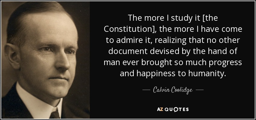 The more I study it [the Constitution], the more I have come to admire it, realizing that no other document devised by the hand of man ever brought so much progress and happiness to humanity. - Calvin Coolidge