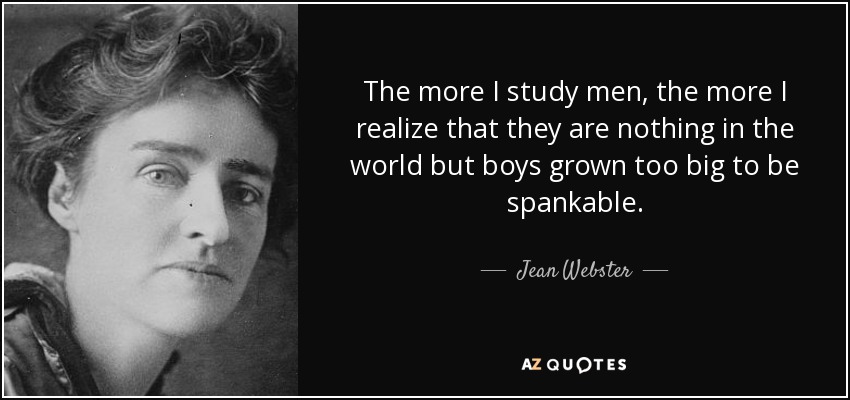 The more I study men, the more I realize that they are nothing in the world but boys grown too big to be spankable. - Jean Webster