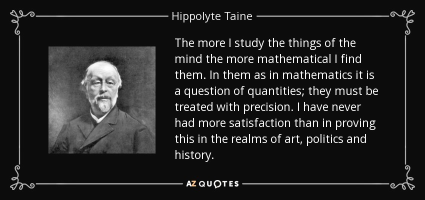 The more I study the things of the mind the more mathematical I find them. In them as in mathematics it is a question of quantities; they must be treated with precision. I have never had more satisfaction than in proving this in the realms of art, politics and history. - Hippolyte Taine