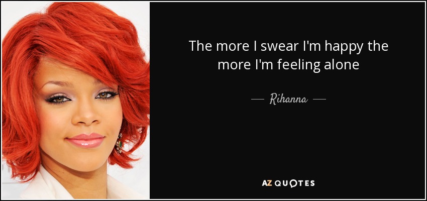The more I swear I'm happy the more I'm feeling alone - Rihanna