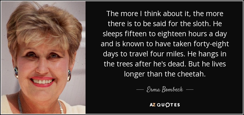 The more I think about it, the more there is to be said for the sloth. He sleeps fifteen to eighteen hours a day and is known to have taken forty-eight days to travel four miles. He hangs in the trees after he's dead. But he lives longer than the cheetah. - Erma Bombeck