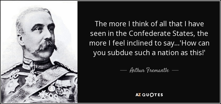 The more I think of all that I have seen in the Confederate States, the more I feel inclined to say...'How can you subdue such a nation as this!' - Arthur Fremantle