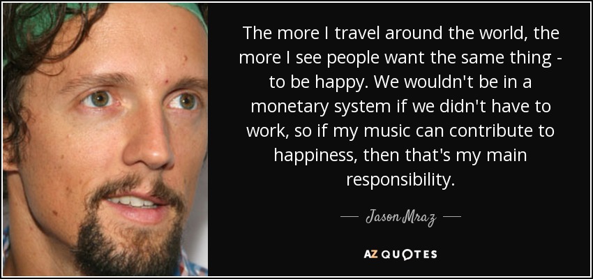 The more I travel around the world, the more I see people want the same thing - to be happy. We wouldn't be in a monetary system if we didn't have to work, so if my music can contribute to happiness, then that's my main responsibility. - Jason Mraz