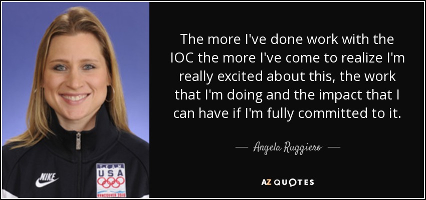 The more I've done work with the IOC the more I've come to realize I'm really excited about this, the work that I'm doing and the impact that I can have if I'm fully committed to it. - Angela Ruggiero