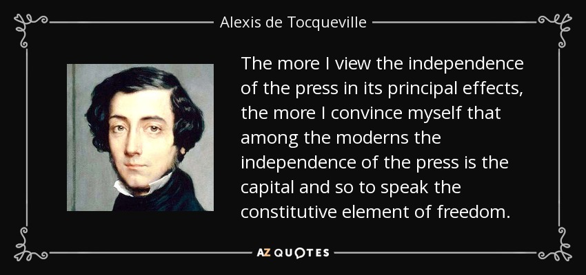 The more I view the independence of the press in its principal effects, the more I convince myself that among the moderns the independence of the press is the capital and so to speak the constitutive element of freedom. - Alexis de Tocqueville