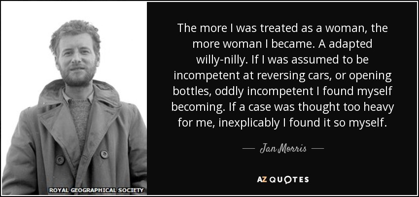 The more I was treated as a woman, the more woman I became. A adapted willy-nilly. If I was assumed to be incompetent at reversing cars, or opening bottles, oddly incompetent I found myself becoming. If a case was thought too heavy for me, inexplicably I found it so myself. - Jan Morris