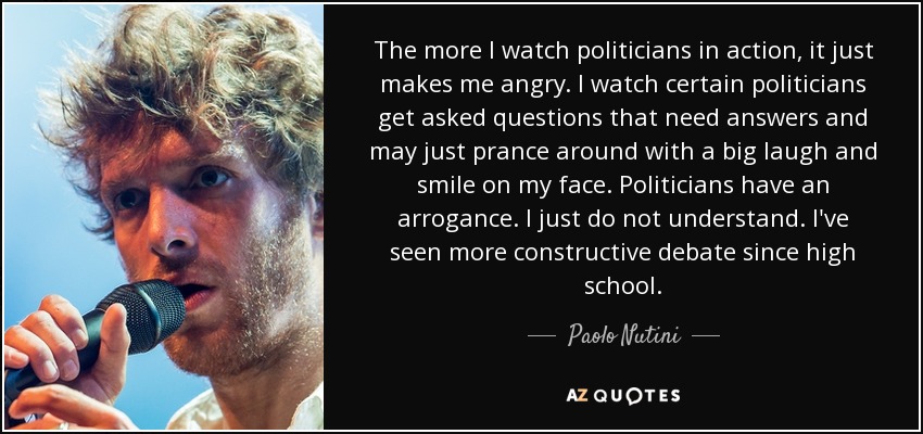 The more I watch politicians in action, it just makes me angry. I watch certain politicians get asked questions that need answers and may just prance around with a big laugh and smile on my face. Politicians have an arrogance. I just do not understand. I've seen more constructive debate since high school. - Paolo Nutini