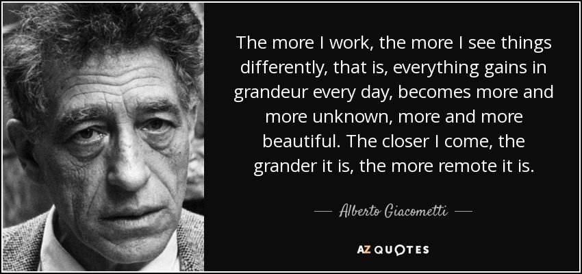 The more I work, the more I see things differently, that is, everything gains in grandeur every day, becomes more and more unknown, more and more beautiful. The closer I come, the grander it is, the more remote it is. - Alberto Giacometti