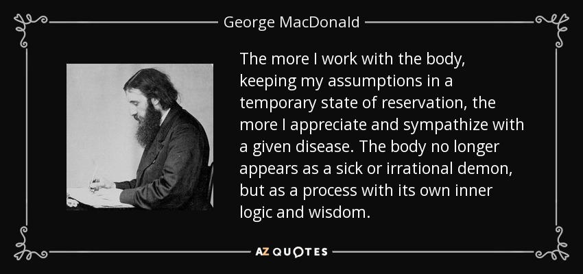 The more I work with the body, keeping my assumptions in a temporary state of reservation, the more I appreciate and sympathize with a given disease. The body no longer appears as a sick or irrational demon, but as a process with its own inner logic and wisdom. - George MacDonald