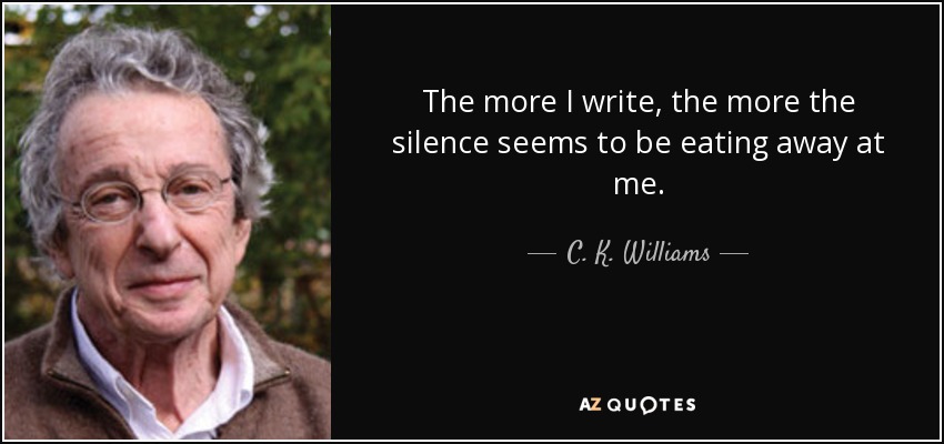 The more I write, the more the silence seems to be eating away at me. - C. K. Williams