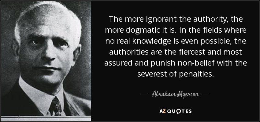 The more ignorant the authority, the more dogmatic it is. In the fields where no real knowledge is even possible, the authorities are the fiercest and most assured and punish non-belief with the severest of penalties. - Abraham Myerson