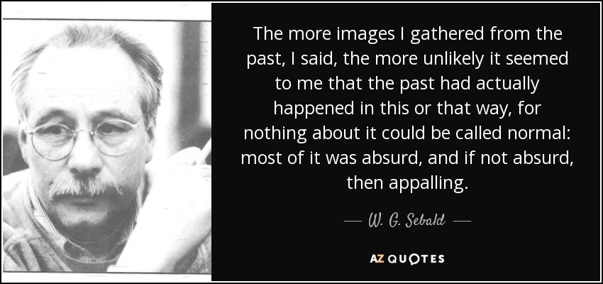 The more images I gathered from the past, I said, the more unlikely it seemed to me that the past had actually happened in this or that way, for nothing about it could be called normal: most of it was absurd, and if not absurd, then appalling. - W. G. Sebald