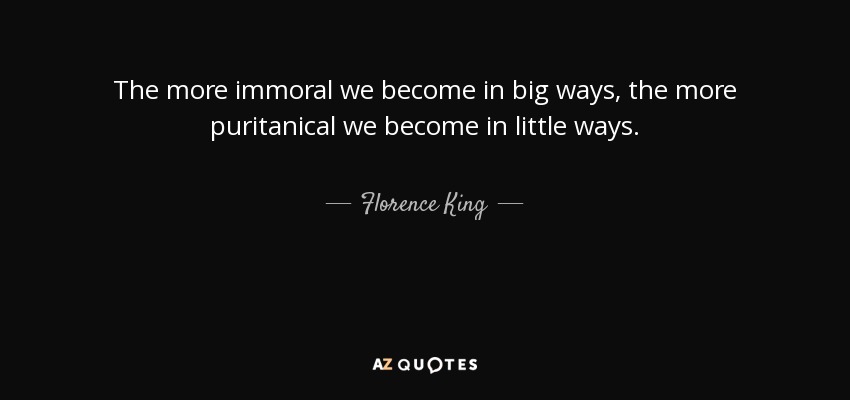 The more immoral we become in big ways, the more puritanical we become in little ways. - Florence King