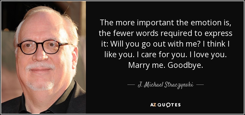 The more important the emotion is, the fewer words required to express it: Will you go out with me? I think I like you. I care for you. I love you. Marry me. Goodbye. - J. Michael Straczynski