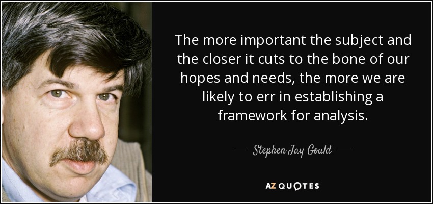 The more important the subject and the closer it cuts to the bone of our hopes and needs, the more we are likely to err in establishing a framework for analysis. - Stephen Jay Gould