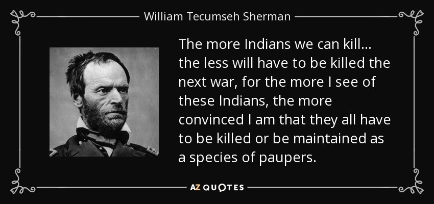 The more Indians we can kill... the less will have to be killed the next war, for the more I see of these Indians, the more convinced I am that they all have to be killed or be maintained as a species of paupers. - William Tecumseh Sherman