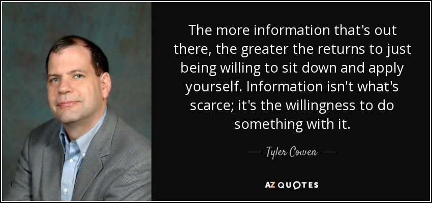 The more information that's out there, the greater the returns to just being willing to sit down and apply yourself. Information isn't what's scarce; it's the willingness to do something with it. - Tyler Cowen