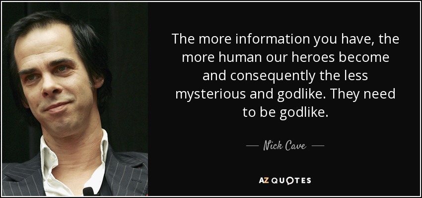 The more information you have, the more human our heroes become and consequently the less mysterious and godlike. They need to be godlike. - Nick Cave