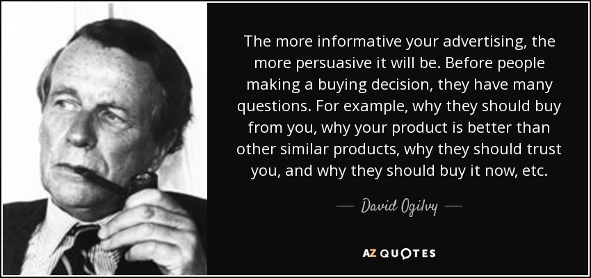 The more informative your advertising, the more persuasive it will be. Before people making a buying decision, they have many questions. For example, why they should buy from you, why your product is better than other similar products, why they should trust you, and why they should buy it now, etc. - David Ogilvy