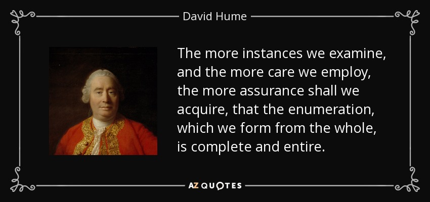 The more instances we examine, and the more care we employ, the more assurance shall we acquire, that the enumeration, which we form from the whole, is complete and entire. - David Hume